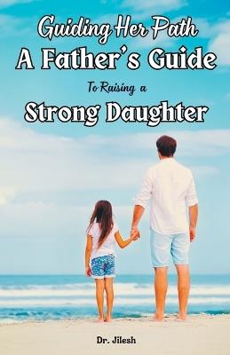 Guiding Her Path: A Father's Guide to Raising a Strong Daughter - Jilesh - cover