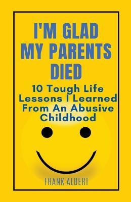 I'm Glad My Parents Died: 10 Tough Life Lessons I Learned From An Abusive Childhood - Frank Albert - cover