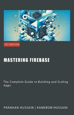 Mastering Firebase: The Complete Guide to Building and Scaling Apps - Kameron Hussain,Frahaan Hussain - cover