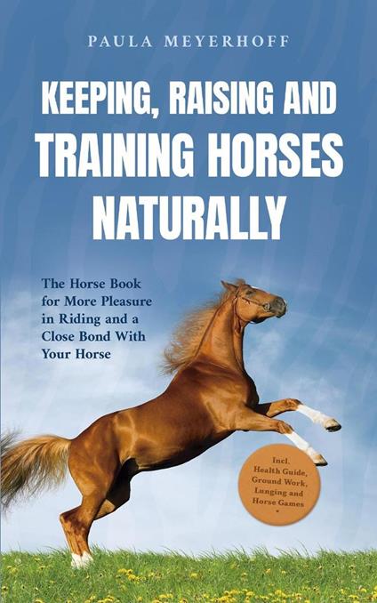 Keeping, Raising and Training Horses Naturally: The Horse Book for More Pleasure in Riding and a Close Bond With Your Horse - Incl. Health Guide, Ground Work, Lunging and Horse Games