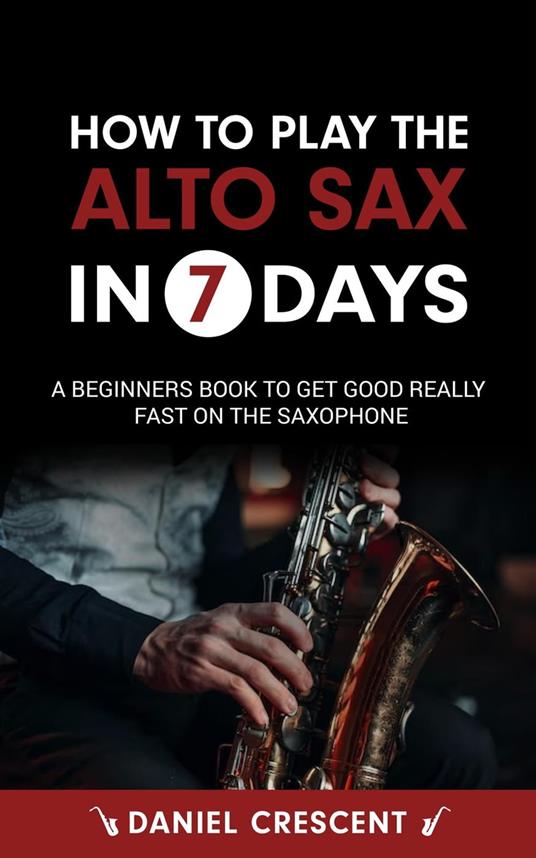 How To Play The Alto Sax in 7 Days: A Beginners Book to Get Good Really Fast on the Saxophone