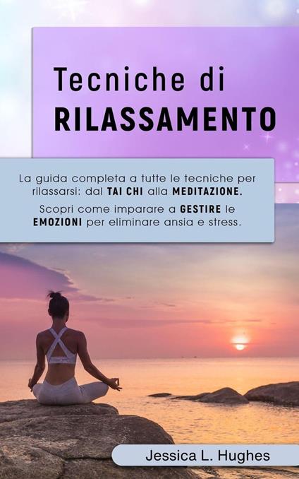 TECNICHE DI RILASSAMENTO: La Guida Completa a Tutte le Tecniche per Rilassarsi: dal Tai Chi alla Meditazione. Scopri come Imparare a Gestire le Emozioni per Eliminare Ansia e Stress. - Jessica Laura Hughes - ebook