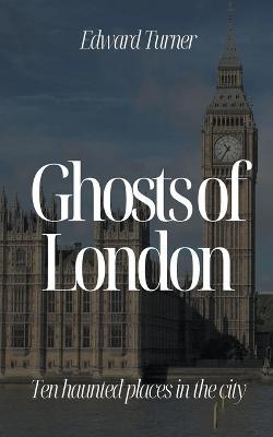 Ghosts of London: Ten Haunted Places in The City - Edward Turner - cover