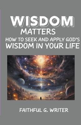 Wisdom Matters: How To Seek And Apply God's Wisdom In Your Life - Faithful G Writer - cover