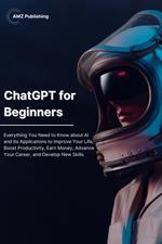 Chat GPT for Beginners: Everything You Need to Know about AI and Its Applications to Improve Your Life, Boost Productivity, Earn Money, Advance Your Career, and Develop New Skills