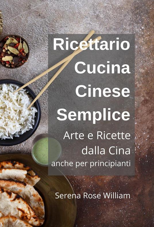 Ricettario Cucina Cinese Semplice – Arte e Ricette dalla Cina anche per  Principianti - Rose William, Serena - Ebook - EPUB2 con DRMFREE