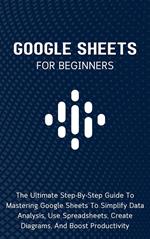 Google Sheets For Beginners: The Ultimate Step-By-Step Guide To Mastering Google Sheets To Simplify Data Analysis, Use Spreadsheets, Create Diagrams, And Boost Productivity