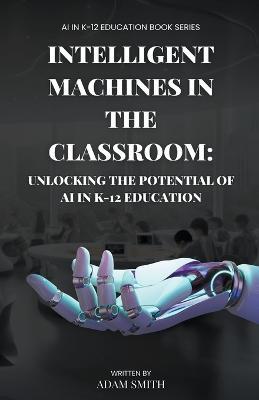 Intelligent Machines in the Classroom: Unlocking the Potential of AI in K12 Education - Adam Smith - cover