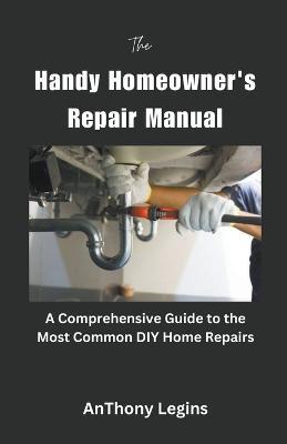 The Handy Homeowner's Repair Manual Comprehensive Guide to the Most Common DIY Home Repairs - Anthony Legins - cover
