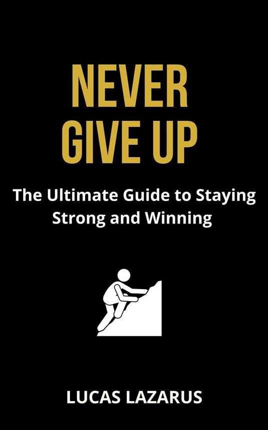 Never Give Up: The Ultimate Guide to Staying Strong, Overcoming Challenges and Winning