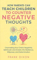 How Parents Can Teach Children To Counter Negative Thoughts: Channelling Your Child's Negativity, Self-Doubt and Anxiety Into Resilience, Willpower and Determination