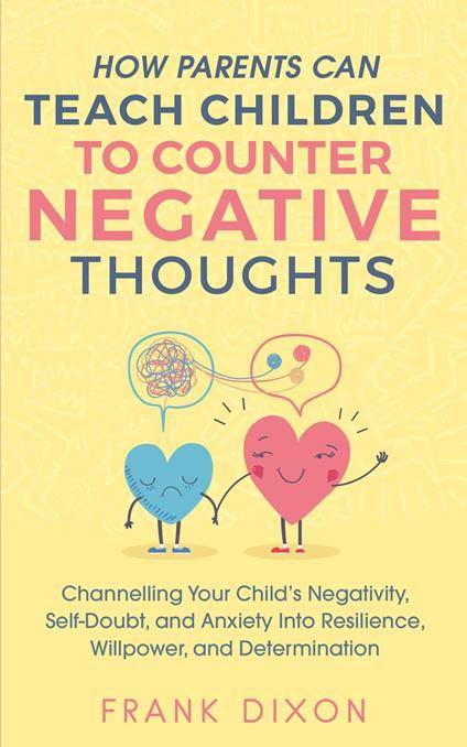 How Parents Can Teach Children To Counter Negative Thoughts: Channelling Your Child's Negativity, Self-Doubt and Anxiety Into Resilience, Willpower and Determination