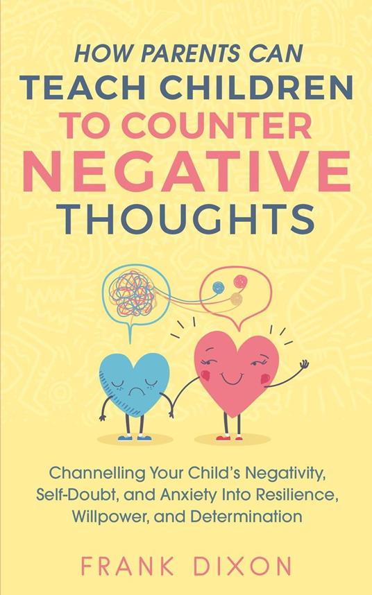 How Parents Can Teach Children To Counter Negative Thoughts: Channelling Your Child's Negativity, Self-Doubt and Anxiety Into Resilience, Willpower and Determination