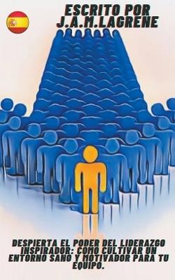 Despierta el Poder del Liderazgo Inspirador: Cómo Cultivar un Entorno Sano y Motivador para tu Equipo. - J a M Lagrene - cover