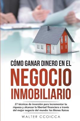 Cómo ganar dinero en el negocio inmobiliario: 27 técnicas de inversión para incrementar tu riqueza y alcanzar la libertad financiera a través del mejor negocio del mundo: los Bienes Raíces - Walter Ccoicca - cover