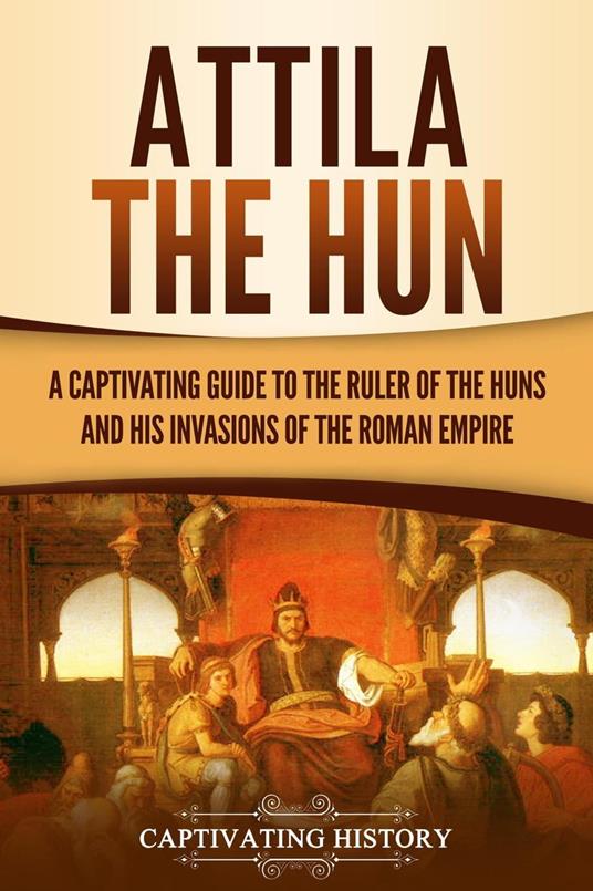 Attila the Hun: A Captivating Guide to the Ruler of the Huns and His Invasions of the Roman Empire