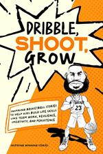 Dribble, Shoot, Grow: Inspiring Basketball Stories to Help Kids Build Life Skills Like Team Work, Resilience, Creativity, and Persistence