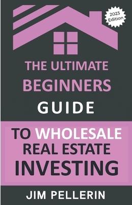 The Ultimate Beginners Guide to Wholesale Real Estate Investing - Jim Pellerin - cover