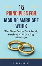 15 Principles For Making Marriage Work: The New Guide To A Solid, Healthy And Lasting Marriage