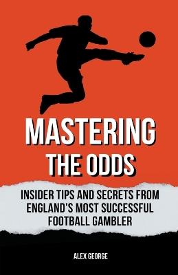 Mastering the Odds: Insider Tips and Secrets from England's Most Successful Football Gambler - Alex George - cover