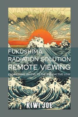 Fukushima Radiation Solution Remote Viewed: Engineering an End to the Radioactive Leak - Kiwi Joe - cover