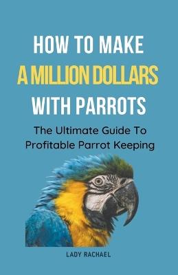 How To Make A Million Dollars With Parrots: The Ultimate Guide To Profitable Parrot Keeping - Lady Rachael - cover