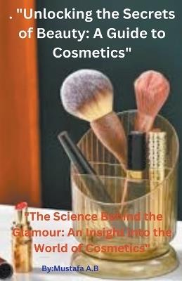 . "Unlocking the Secrets of Beauty: A Guide to Cosmetics" "The Science Behind the Glamour: An Insight into the World of Cosmetics" - Mustafa A B - cover
