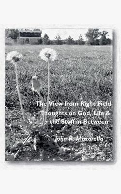 The View from Right Field - Thoughts on God, Life & the Stuff in Between - John R Mazarella - cover