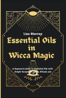 Essential Oils in Wicca Magic: A Beginner's Guide to Essential Oils with Simple Recipes for Spells, Rituals and Witchcrafts - Lisa Murray - cover