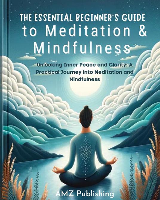 The Essential Beginner's Guide to Meditation and Mindfulness : Unlocking Inner Peace and Clarity: A Practical Journey into Meditation and Mindfulness