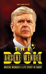 The Arsene Wenger Book: Arsene Wenger A Life Story In Short