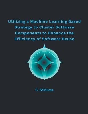 Utilizing a Machine Learning Based Strategy to Cluster Software Components to Enhance the Efficiency of Software Reuse - C Srinivas - cover