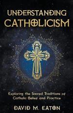Understanding Catholicism Exploring the Sacred Traditions of Catholic Belief and Practice