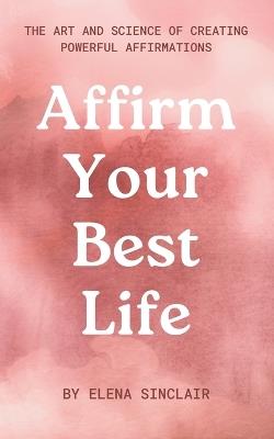 Affirm Your Best Life: The Art and Science of Creating Powerful Affirmations - Elena Sinclair - cover