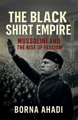 The Black Shirt Empire: Mussolini and the Rise of Fascism - Borna Ahadi - cover