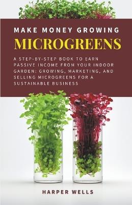 Make Money Growing Microgreens: A Step-By-Step Book to Earn Passive Income From Your Indoor Garden Growing, Marketing, and Selling Microgreens for a Sustainable Business - Harper Wells - cover