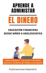 Aprende a Administrar el Dinero: Educación Financiera desde Niños o Adolescentes. Cómo enseñar a tus hijos a Ahorrar, Gastar e Invertir de Forma Inteligente