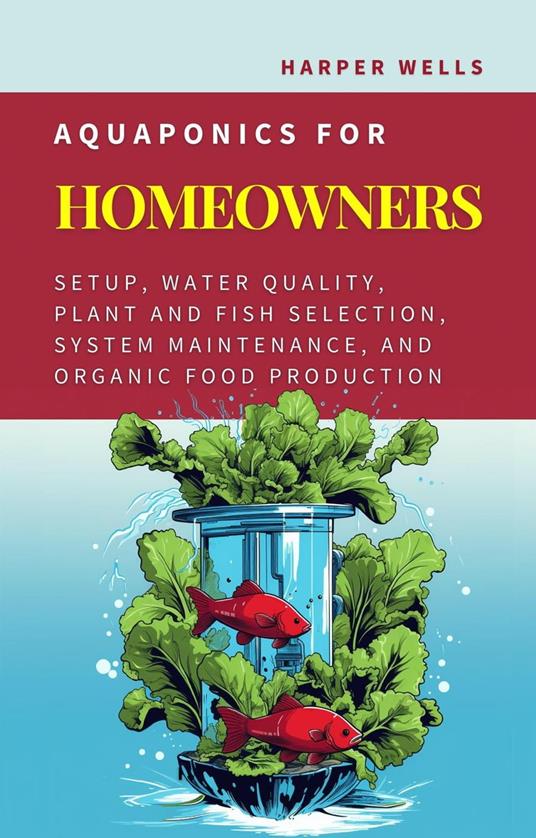 Aquaponics for Homeowners: Setup, Water Quality, Plant and Fish Selection, System Maintenance, and Organic Food Production