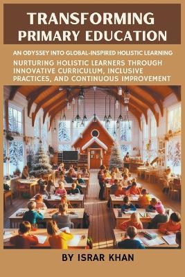 Transforming Primary Education: An Odyssey into Global-Inspired Holistic Learning- Nurturing Holistic Learners through Innovative Curriculum, Inclusive Practices, and Continuous Improvement - Israr Khan - cover