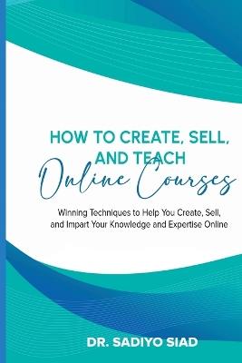 How to Create, Sell, and Teach Online Courses: Winning Techniques to Help You Create, Sell, and Impart Your Knowledge and Expertise Online - Sadiyo Siad - cover