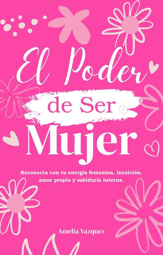 El Poder de Ser Mujer: Cómo Reconectar con tu Energia Femenina: Despierta tu Intuición, Amor Propio, Sabiduría Interna y Descubre tu Propósito de Vida