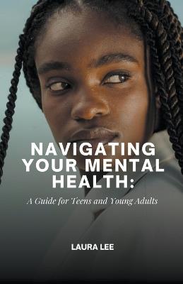Navigating Your Mental Health: A Guide for Teens and Young Adults - Laura Lee - cover