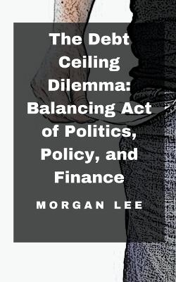 The Debt Ceiling Dilemma: Balancing Act of Politics, Policy, and Finance - Morgan Lee - cover