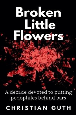 Broken Little Flowers: A Decade Devoted to Putting Pedophiles Behind Bars - Christian Guth - cover