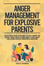 Anger Management For Explosive Parents: The Ultimate Guide To Become The Best Parent You Can Be- Raise A Happy & Emotionally Intelligent Child Using Positive Parenting & Discipline