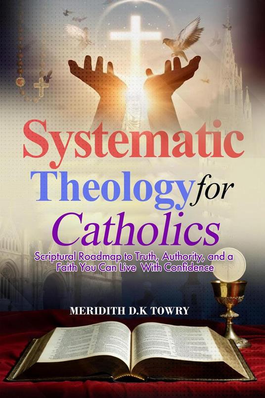 Systematic Theology for Catholics Scriptural Roadmap to Truth, Authority, and a Faith You Can Live With Confidence