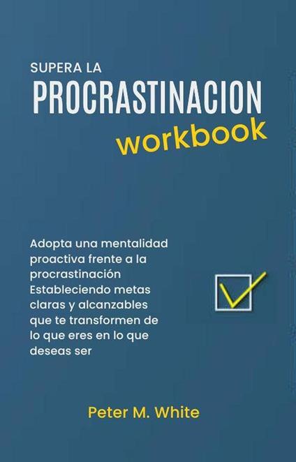 Supera la Procrastinacion Workbook. Adopta una mentalidad proactiva frente a la procrastinación Estableciendo metas claras y alcanzables que te transformen de lo que eres en lo que deseas ser