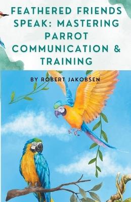 Feathered Friends Speak: Mastering Parrot Communication & Training - Robert Jakobsen - cover
