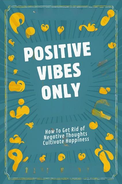 Positive Vibes Only: How To Get Rid Of Negative Thoughts And Cultivate Happiness