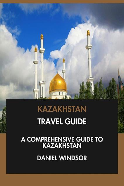 Kazakhstan Travel Guide: A Comprehensive Guide to Kazakhstan.